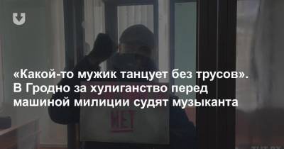 «Какой-то мужик танцует без трусов». В Гродно за хулиганство перед машиной милиции судят музыканта