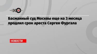 Басманный суд Москвы еще на 3 месяца продлил срок ареста Сергея Фургала