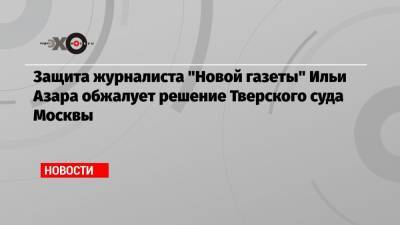 Защита журналиста «Новой газеты» Ильи Азара обжалует решение Тверского суда Москвы