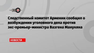 Следственный комитет Армении сообщил о возбуждении уголовного дела против экс-премьер-министра Вазгена Манукяна