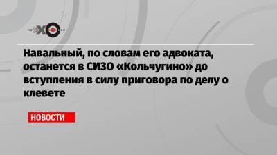 Навальный, по словам его адвоката, останется в СИЗО «Кольчугино» до вступления в силу приговора по делу о клевете