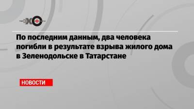 По последним данным, два человека погибли в результате взрыва жилого дома в Зеленодольске в Татарстане