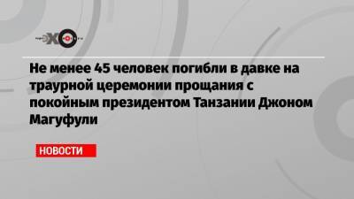 Не менее 45 человек погибли в давке на траурной церемонии прощания с покойным президентом Танзании Джоном Магуфули