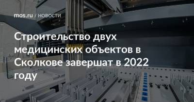 Строительство двух медицинских объектов в Сколкове завершат в 2022 году
