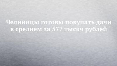 Челнинцы готовы покупать дачи в среднем за 577 тысяч рублей