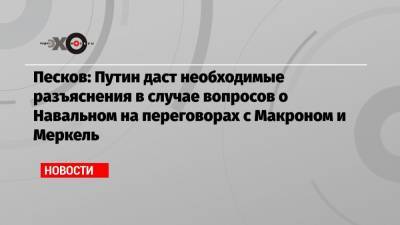 Песков: Путин даст необходимые разъяснения в случае вопросов о Навальном на переговорах с Макроном и Меркель