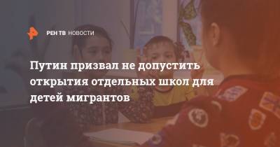Путин призвал не допустить открытия отдельных школ для детей мигрантов