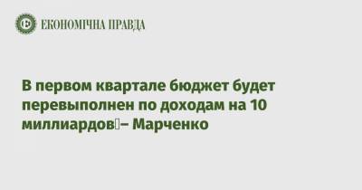В первом квартале бюджет будет перевыполнен по доходам на 10 миллиардов – Марченко