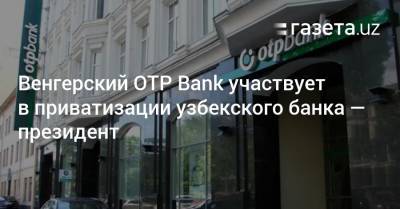 Венгерский ОТP Bank участвует в приватизации узбекского банка — президент