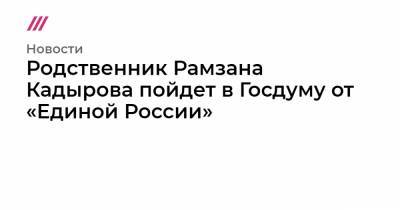 Родственник Рамзана Кадырова пойдет в Госдуму от «Единой России»