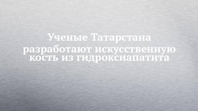 Ученые Татарстана разработают искусственную кость из гидроксиапатита