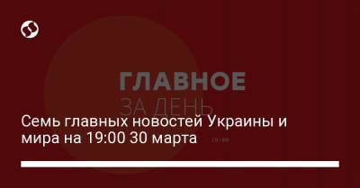 Семь главных новостей Украины и мира на 19:00 30 марта
