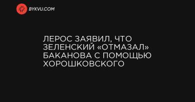 Лерос заявил, что Зеленский «отмазал» Баканова с помощью Хорошковского