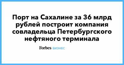 Порт на Сахалине за 36 млрд рублей построит компания совладельца Петербургского нефтяного терминала