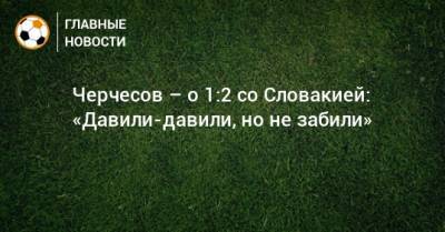 Черчесов – о 1:2 со Словакией: «Давили-давили, но не забили»