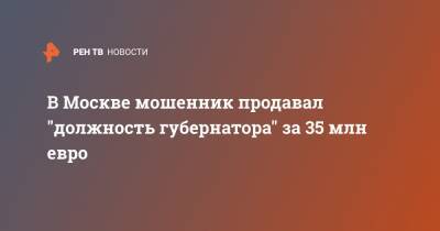 В Москве мошенник продавал "должность губернатора" за 35 млн евро