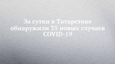 За сутки в Татарстане обнаружили 35 новых случаев COVID-19