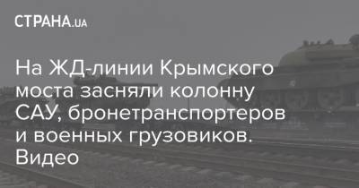 На ЖД-линии Крымского моста засняли колонну САУ, бронетранспортеров и военных грузовиков. Видео