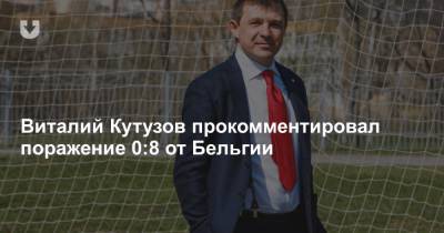 Виталий Кутузов прокомментировал поражение 0:8 от Бельгии