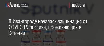 В Ивангороде началась вакцинация от COVID-19 россиян, проживающих в Эстонии