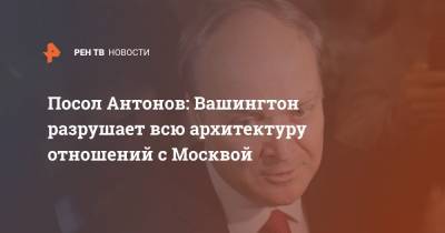 Посол Антонов: Вашингтон разрушает всю архитектуру отношений с Москвой