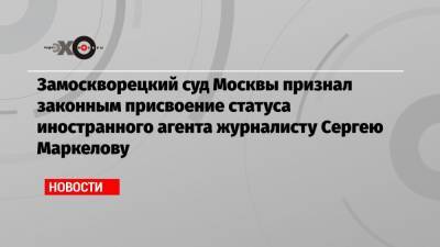 Замоскворецкий суд Москвы признал законным присвоение статуса иностранного агента журналисту Сергею Маркелову