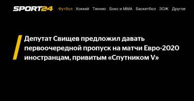 Депутат Свищев предложил давать первоочередной пропуск на матчи Евро-2020 иностранцам, привитым «Спутником V»