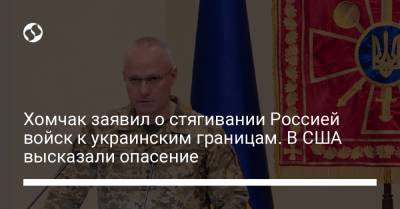 Хомчак заявил о стягивании Россией войск к украинским границам. В США высказали опасение