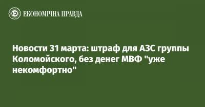 Новости 31 марта: штраф для АЗС группы Коломойского, без денег МВФ "уже некомфортно"