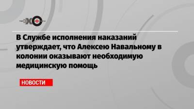 В Службе исполнения наказаний утверждает, что Алексею Навальному в колонии оказывают необходимую медицинскую помощь