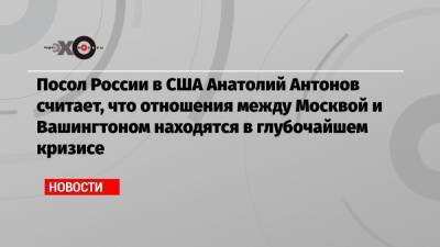 Посол России в США Анатолий Антонов считает, что отношения между Москвой и Вашингтоном находятся в глубочайшем кризисе