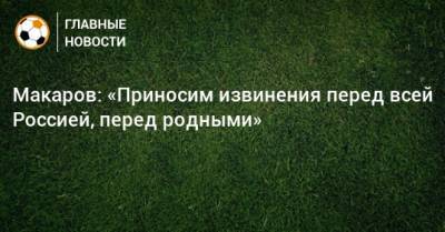 Макаров: «Приносим извинения перед всей Россией, перед родными»