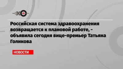 Российская система здравоохранения возвращается к плановой работе, — объявила сегодня вице-премьер Татьяна Голикова