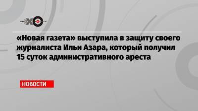 «Новая газета» выступила в защиту своего журналиста Ильи Азара, который получил 15 суток административного ареста