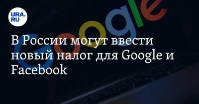 В России могут ввести новый налог для Google и Facebook