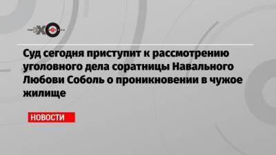 Суд сегодня приступит к рассмотрению уголовного дела соратницы Навального Любови Соболь о проникновении в чужое жилище