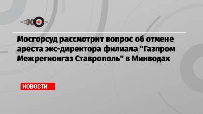 Мосгорсуд рассмотрит вопрос об отмене ареста экс-директора филиала «Газпром Межрегионгаз Ставрополь» в Минводах