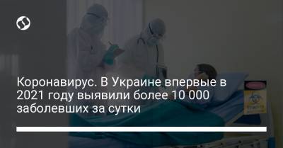 Коронавирус. В Украине впервые в 2021 году выявили более 10 000 заболевших за сутки