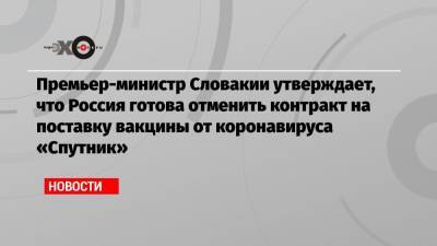 Премьер-министр Словакии утверждает, что Россия готова отменить контракт на поставку вакцины от коронавируса «Спутник»