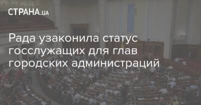 Рада узаконила статус госслужащих для глав городских администраций - strana.ua