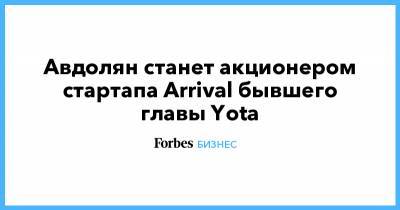 Альберт Авдолян - Денис Свердлов - Авдолян станет акционером стартапа Arrival бывшего главы Yota - forbes.ru - Англия