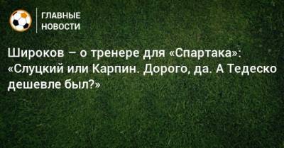 Широков – о тренере для «Спартака»: «Слуцкий или Карпин. Дорого, да. А Тедеско дешевле был?»