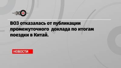 ВОЗ отказалась от публикации промежуточного доклада по итогам поездки в Китай.