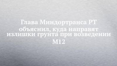 Глава Миндортранса РТ объяснил, куда направят излишки грунта при возведении М12