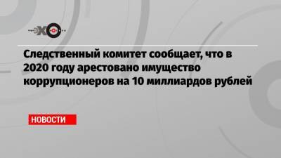 Следственный комитет сообщает, что в 2020 году арестовано имущество коррупционеров на 10 миллиардов рублей