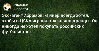 Экс-агент Абрамов: «Гинер всегда хотел, чтобы в ЦСКА играли только иностранцы. Он никогда не хотел покупать российских футболистов»
