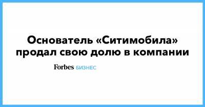 Основатель «Ситимобила» продал свою долю в компании - forbes.ru