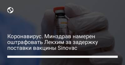 Коронавирус. Минздрав намерен оштрафовать Лекхим за задержку поставки вакцины Sinovac