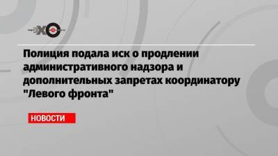 Полиция подала иск о продлении административного надзора и дополнительных запретах координатору «Левого фронта»