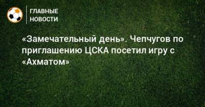 «Замечательный день». Чепчугов по приглашению ЦСКА посетил игру с «Ахматом»